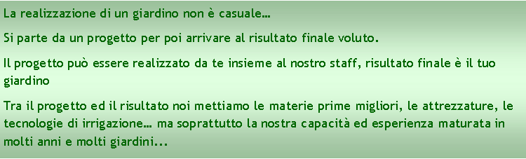 Casella di testo: La realizzazione di un giardino non è casuale…
Si parte da un progetto per poi arrivare al risultato finale voluto.
Il progetto può essere realizzato da te insieme al nostro staff, risultato finale è il tuo giardino
Tra il progetto ed il risultato noi mettiamo le materie prime migliori, le attrezzature, le tecnologie di irrigazione… ma soprattutto la nostra capacità ed esperienza maturata in molti anni e molti giardini...
